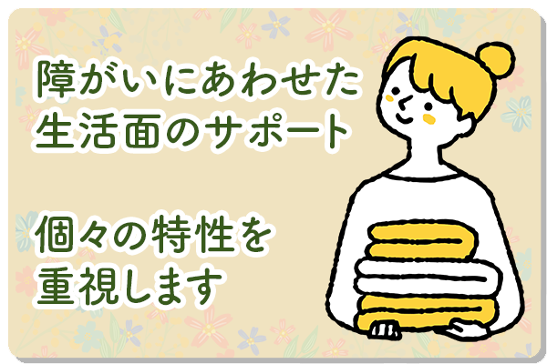 障がいに合わせた生活面のサポートを。個々の特性を重視します。